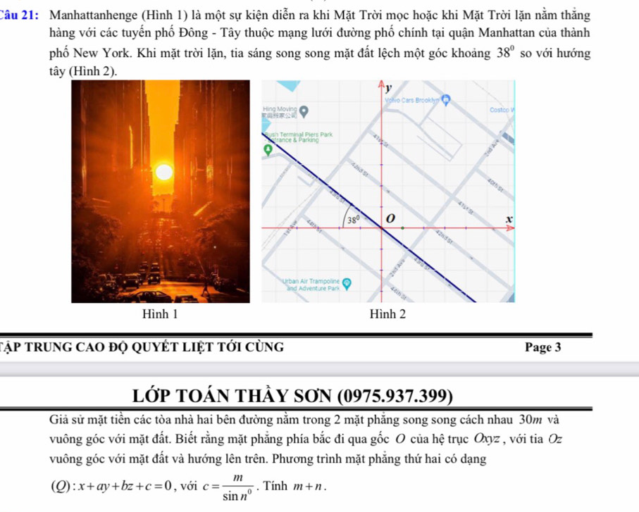 Manhattanhenge (Hình 1) là một sự kiện diễn ra khi Mặt Trời mọc hoặc khi Mặt Trời lặn nằm thắng
hàng với các tuyến phố Đông - Tây thuộc mạng lưới đường phố chính tại quận Manhattan của thành
phố New York. Khi mặt trời lặn, tia sáng song song mặt đất lệch một góc khoảng 38° so với hướng
tây (Hình 2).
Tập trung cao đọ quyÉt liệt tới cùng Page 3
lớp TOán thày SơN (0975.937.399)
Giả sử mặt tiền các tòa nhà hai bên đường nằm trong 2 mặt phăng song song cách nhau 30m và
vuông góc với mặt đất. Biết rằng mặt phẳng phía bắc đi qua gốc O của hệ trục Oxyz , với tia Oz
vuông góc với mặt đất và hướng lên trên. Phương trình mặt phẳng thứ hai có dạng
(Q ):x+ay+bz+c=0 , với c= m/sin n^0 . Tính m+n.