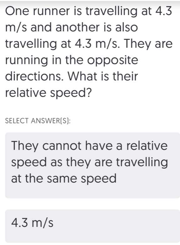 One runner is travelling at 4.3
m/s and another is also
travelling at 4.3 m/s. They are
running in the opposite
directions. What is their
relative speed?
SELECT ANSWER[S]:
They cannot have a relative
speed as they are travelling
at the same speed
4.3 m/s