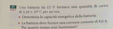 ★★ 2 Una batteria da 12 V fornisce una quantità di carica 
di 2,16* 10^5C per un’ora. 
Determina la capacità energetica della batteria. 
La batteria deve fornire una corrente costante di 8,0 A. 
Per quanto tempo può funzionare?