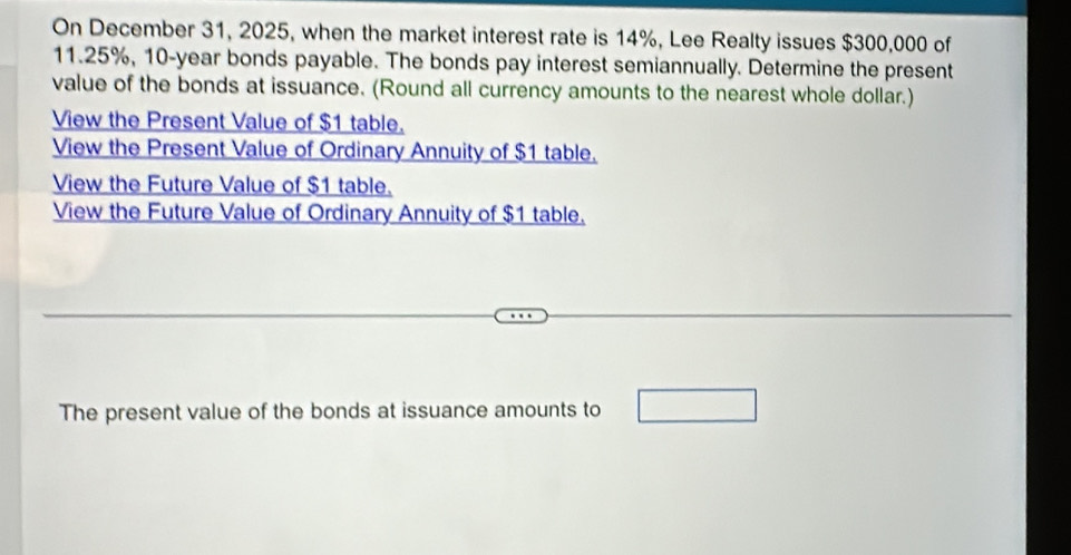 On December 31, 2025, when the market interest rate is 14%, Lee Realty issues $300,000 of
11.25%, 10-year bonds payable. The bonds pay interest semiannually. Determine the present 
value of the bonds at issuance. (Round all currency amounts to the nearest whole dollar.) 
View the Present Value of $1 table. 
View the Present Value of Ordinary Annuity of $1 table. 
View the Future Value of $1 table. 
View the Future Value of Ordinary Annuity of $1 table. 
The present value of the bonds at issuance amounts to