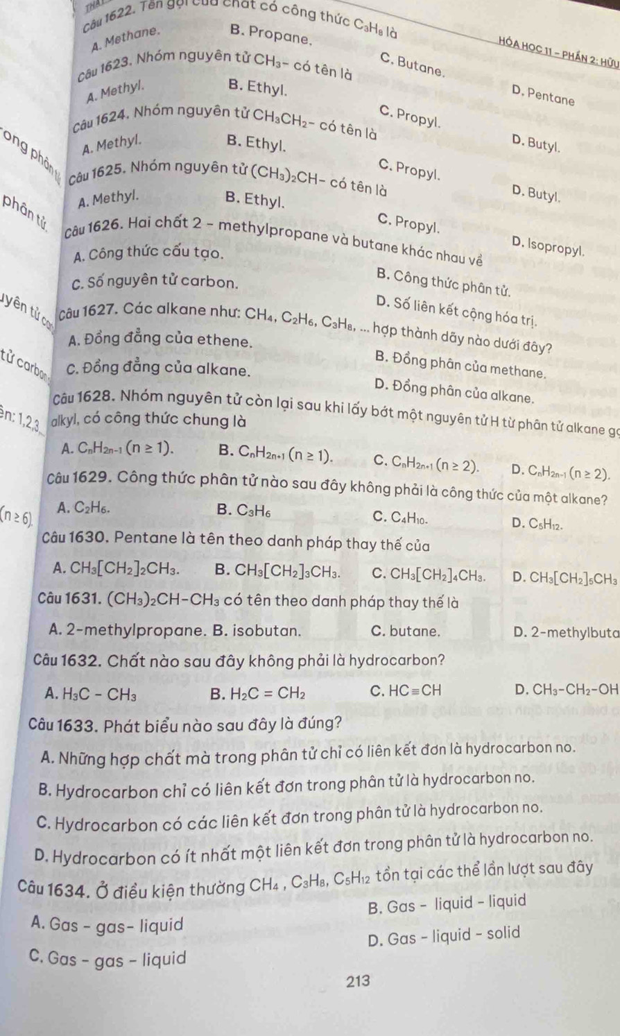 THAL
Câu 1622. Tên gọi của chat có công thức C₃H₈ là
A. Methane. B. Propane,
HHA HOC 11 - Phần 2: Hữu
câu 1623. Nhóm nguyên tử CH₃~ có tên là
C. Butane. D. Pentane
A. Methyl. B. Ethyl.
Câu 1624, Nhóm nguyên tử CH₃CH₂- có tên là
C. Propyl. D. Butyl.
A. Methyl. B. Ethyl.
S ng phân Câu 1625, Nhóm nguyên tử (CH₃)₂CH- có tên là
C. Propyl. D. Butyl.
A. Methyl. B. Ethyl.
phân tử
C. Propyl. D. Isopropyl.
Câu 1626. Hai chất 2 - methylpropane và butane khác nhau về
A. Công thức cấu tạo.
C. Số nguyên tử carbon.
B. Công thức phân tử.
yên tử cơ
D. Số liên kết cộng hóa trị.
Câu 1627. Các alkane như: CH ,C_2H_6. CH₈, ... hợp thành dãy nào dưới đây?
A. Đồng đẳng của ethene.
tử carbon
B. Đồng phân của methane.
C. Đồng đẳng của alkane.
D. Đồng phân của alkane.
Câu 1628. Nhóm nguyên tử còn lại sau khí lấy bớt một nguyên tử H từ phân tử alkane gọ
en: 1,2,3,
alkyl, có công thức chung là
A. C_nH_2n-1(n≥ 1). B. C_nH_2n+1(n≥ 1). C. C_nH_2n+1(n≥ 2). D. C_nH_2n-1(n≥ 2).
Câu 1629. Công thức phân tử nào sau đây không phải là công thức của một alkane?
A. ( C_2H_6 B. C_3H_6 C. C4H10-
D. C_5H_12
Câu 1630. Pentane là tên theo danh pháp thay thế của
A. CH_3[CH_2]_2CH_3. B. CH_3[CH_2]_3CH_3. C. CH_3[CH_2]_4CH_3. D. CH_3[CH_2]_5CH_3
Câu 1631. (CH_3)_2CH-CH_3 có tên theo danh pháp thay thế là
A. 2-methylpropane. B. isobutan. C. butane. D. 2-methylbuta
Câu 1632. Chất nào sau đây không phải là hydrocarbon?
A. H_3C-CH_3 B. H_2C=CH_2 C. HCequiv CH D. CH_3-CH_2-OH
Câu 1633. Phát biểu nào sau đây là đúng?
A. Những hợp chất mà trong phân tử chỉ có liên kết đơn là hydrocarbon no.
B. Hydrocarbon chỉ có liên kết đơn trong phân tử là hydrocarbon no.
C. Hydrocarbon có các liên kết đơn trong phân tử là hydrocarbon no.
D. Hydrocarbon có ít nhất một liên kết đơn trong phân tử là hydrocarbon no.
Câu 1634. Ở điều kiện thường CH_4,C_3H_8,C_5H_12 tồn tại các thể lần lượt sau đây
B. Gas - liquid - liquid
A. Gas - gas- liquid
D. Gas - liquid - solid
C. Gas - gas - liquid
213