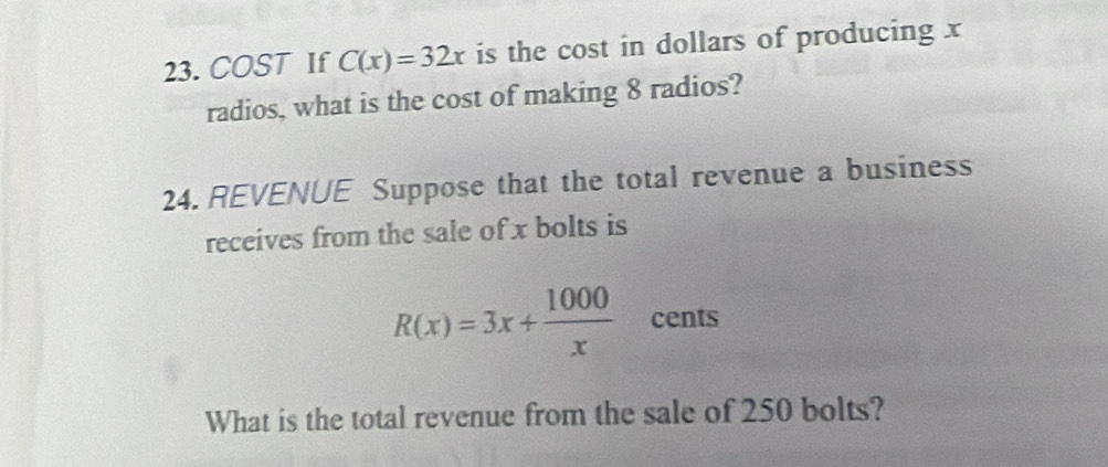 COST If C(x)=32x is the cost in dollars of producing x
radios, what is the cost of making 8 radios? 
24. REVENUE Suppose that the total revenue a business 
receives from the sale of x bolts is
R(x)=3x+ 1000/x  cents 
What is the total revenue from the sale of 250 bolts?