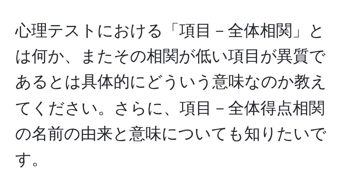 心理テストにおける「項目－全体相関」とは何か、またその相関が低い項目が異質であるとは具体的にどういう意味なのか教えてください。さらに、項目－全体得点相関の名前の由来と意味についても知りたいです。