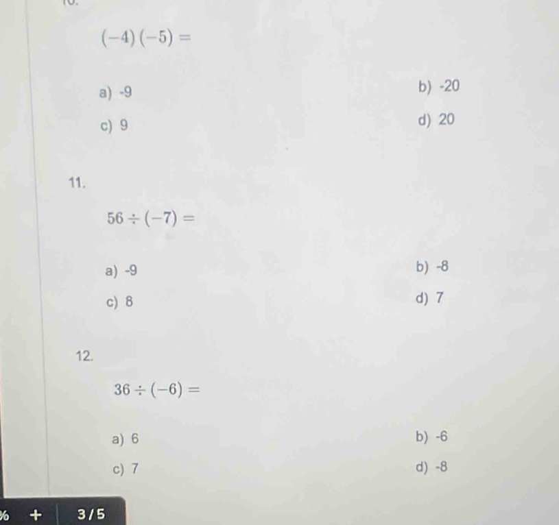 (-4)(-5)=
a) -9 b) -20
c) 9 d) 20
11.
56/ (-7)=
a) -9 b) -8
c) 8 d) 7
12.
36/ (-6)=
a) 6 b) -6
c) 7 d) -8
6 + 3 / 5