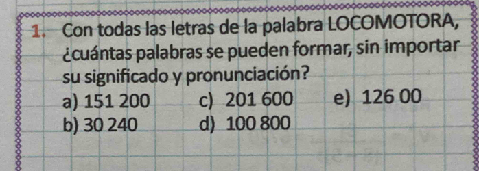 Con todas las letras de la palabra LOCOMOTORA,
¿cuántas palabras se pueden formar, sin importar
su significado y pronunciación?
a) 151 200 c) 201 600 e) 126 00
b) 30 240 d) 100 800
8