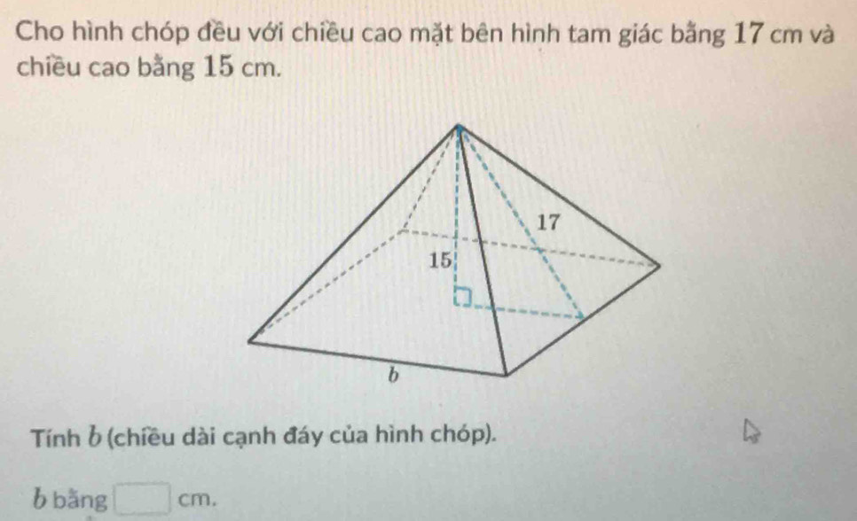 Cho hình chóp đều với chiều cao mặt bên hình tam giác bằng 17 cm và 
chiều cao bằng 15 cm. 
Tính b (chiều dài cạnh đáy của hình chóp). 
b bǎng □ cm.