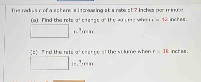 The radius r of a sphere is increasing at a rate of 7 inches per minute. 
(a) Find the rate of change of the volume when r=12 inches. 
in. 3 /min
(b) Find the rate of change of the volume when r=38 inches.
in.³/min