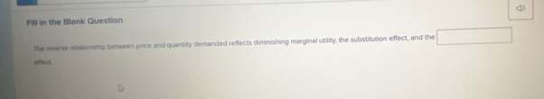 Fill in the Blank Question 
The iverse relationship between price and quantity demanded reflects diminishing marginal utility, the substitution effect, and the 
effect.