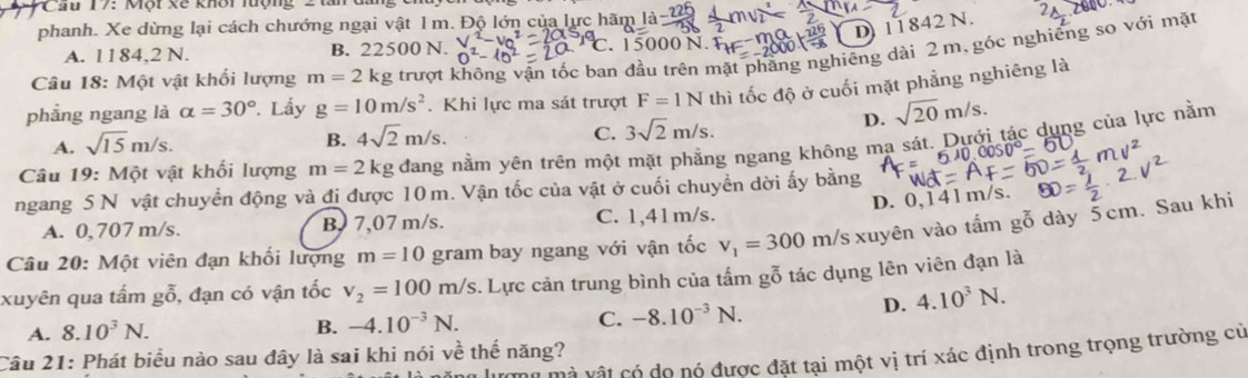 PCầu 17: Một xế khôi lượng 2 tấn
D) 11842 N.
phanh. Xe dừng lại cách chướng ngại vật 1m. Độ lớn của lực hãm
A. 1184,2 N. B. 22500 N. n^2- . 15000 N.
phẳng ngang là alpha =30°. Lấy g=10m/s^2 trượt không vận tốc ban đầu trên mặt phẳng nghiêng dài 2 m, góc nghiêng so với mặt
Câu 18: Một vật khối lượng m=2kg. Khi lực ma sát trượt F=1N thì tốc độ ở cuối mặt phẳng nghiêng là
D. sqrt(20)m/s.
A. sqrt(15)m/s.
B. 4sqrt(2)m/s. C. 3sqrt(2)m/s.
Câu 19: Một vật khối lượng m=2k g đang nằm yên trên một mặt phẳng ngang không ma sát. Dựới tác dụng của lực nằm
0°-
ngang 5 N vật chuyển động và đi được 10 m. Vận tốc của vật ở cuối chuyển dời ấy bằng
D. 0,141m/s.
A. 0, 707 m/s. B 7,07 m/s. C. 1,41m/s.
Câu 20: Một viên đạn khối lượng m=10 gram bay ngang với vận tốc v_1=300m/s xuyên vào tấm gỗ dày 5cm. Sau khi
xuyên qua tấm gỗ, đạn có vận tốc v_2=100m/s. Lực cản trung bình của tấm gỗ tác dụng lên viên đạn là
D.
A. 8.10^3N.
B. -4.10^(-3)N. 4.10^3N.
C. -8.10^(-3)N.
Mà vật có do nó được đặt tại một vị trí xác định trong trọng trường cử
Câu 21: Phát biểu nào sau đây là sai khi nói về thế năng?