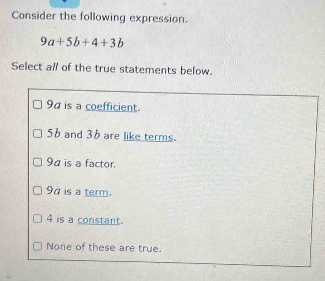 Consider the following expression.
9a+5b+4+3b
Select al of the true statements below.
9a is a coefficient.
5b and 36 are like terms.
9α is a factor.
9a is a term.
4 is a constant.
None of these are true.