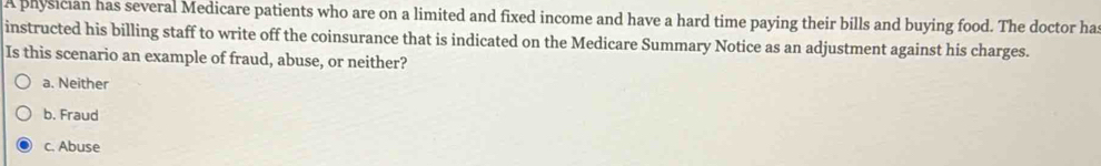 A physician has several Medicare patients who are on a limited and fixed income and have a hard time paying their bills and buying food. The doctor ha
instructed his billing staff to write off the coinsurance that is indicated on the Medicare Summary Notice as an adjustment against his charges.
Is this scenario an example of fraud, abuse, or neither?
a. Neither
b. Fraud
c. Abuse