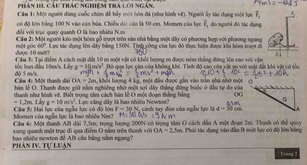 phân HI, cầu trác nghiệm trả lời ngần.
Câu 1: Một người dùng cuốc chim để bầy một hòn đá (như hình vẽ). Người ấy tác dụng một lực vector F_2
có độ lớn bằng 100 N vào cán búa. Chiều dài cán là 50 cm. Momen của lực vector F_2 do người đó tác dụng
đối với trục quay quanh O là bao nhiêu N.m
Câu 2: Một người kéo một hòm gỗ trượt trên sản nhà bằng một dây có phương hợp với phương ngang
một góc 60°. Lực tác dụng lên dây bằng 150N. Tính công của lực đó thực hiện được khi hòm trượt đi
được 10 mét?
Cầâu 3: Tại điểm A cách mặt đất 10 m một vật có khối lượng m được ném thẳng đứng lên cao với vận
tốc ban đầu 10m/s. Lấy g=10,m/s^2. Bỏ qua lực cản của không khí. Tính độ cao của vật so với mặt đất khi vật có tốc
độ 5 m/s.
Câu 4: Một thanh dài OA=2m , khối lượng 4 kg, một đầu được gắn vào trần nhà nhờ một 0
bản lề O. Thanh được giữ nằm nghiêng nhờ một sợi dây thắng đứng buộc ở đầu tự do của
thanh như hình vẽ. Biết trọng tâm cách bản lề O một đoạn thắng bằng OG
=1,2m. Lấy g=10m/s^2. Lực căng dây là bao nhiêu Newton?
Câu 5: Hai lực của ngẫu lực có độ lớn F=30N , cánh tay đòn của ngẫu lực là d=30cm.
Momen của ngẫu lực là bao nhiêu Nm?
Câu 6: Một thanh AB dài 7,5m; trọng lượng 200N có trọng tâm G cách đầu A một đoạn 2m. Thanh có thể quay
xung quanh một trục đi qua điểm O nằm trên thanh với OA=2,5m 1. Phải tác dụng vào đầu B một lực có độ lớn bằng
bao nhiêu newton để AB cân bằng nằm ngang?
phân IV. Tự luận
Trang 2