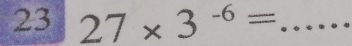 23 27* 3^(-6)= _