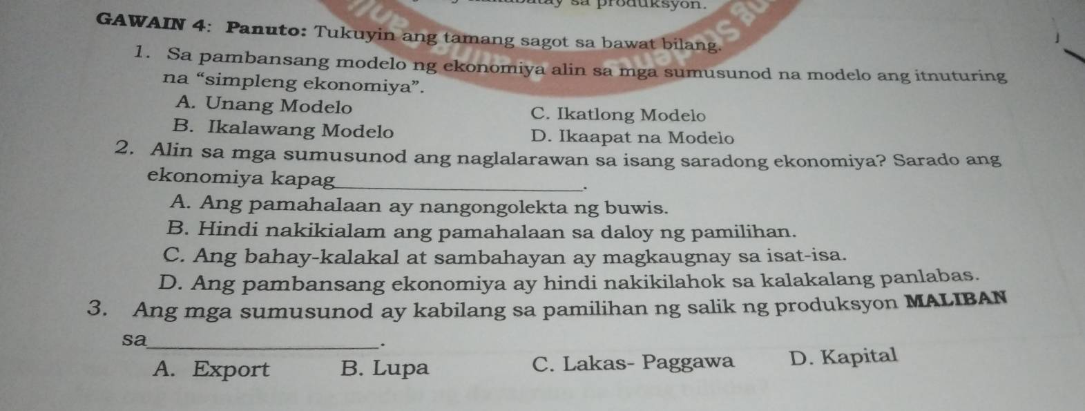 sa produksyon.
GAWAIN 4: Panuto: Tukuyin ang tamang sagot sa bawat bilang.
1. Sa pambansang modelo ng ekonomiya alin sa mga sumusunod na modelo ang itnuturing
na “simpleng ekonomiya”.
A. Unang Modelo C. Ikatlong Modelo
B. Ikalawang Modelo D. Ikaapat na Modelo
2. Alin sa mga sumusunod ang naglalarawan sa isang saradong ekonomiya? Sarado ang
ekonomiya kapag_
.
A. Ang pamahalaan ay nangongolekta ng buwis.
B. Hindi nakikialam ang pamahalaan sa daloy ng pamilihan.
C. Ang bahay-kalakal at sambahayan ay magkaugnay sa isat-isa.
D. Ang pambansang ekonomiya ay hindi nakikilahok sa kalakalang panlabas.
3. Ang mga sumusunod ay kabilang sa pamilihan ng salik ng produksyon MALIBAN
sa_
.
A. Export B. Lupa C. Lakas- Paggawa D. Kapital