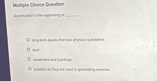 Question
Amortization is the expensing of_
long-term assets that lack physical substance
land
equipment and buildings
supplies as they are used in generating revenue