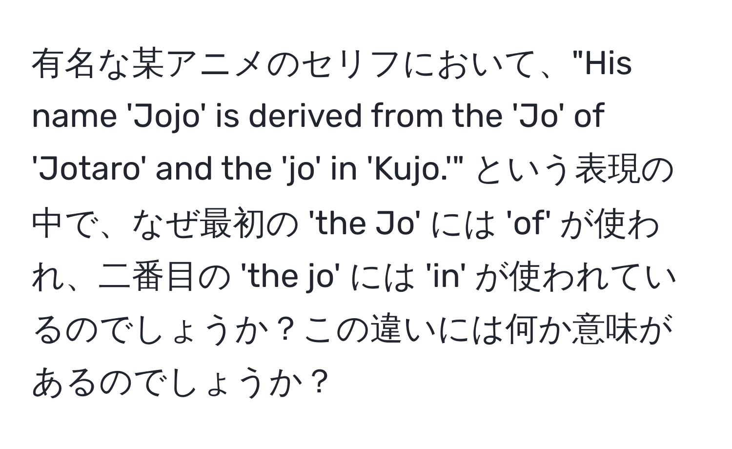 有名な某アニメのセリフにおいて、"His name 'Jojo' is derived from the 'Jo' of 'Jotaro' and the 'jo' in 'Kujo.'" という表現の中で、なぜ最初の 'the Jo' には 'of' が使われ、二番目の 'the jo' には 'in' が使われているのでしょうか？この違いには何か意味があるのでしょうか？