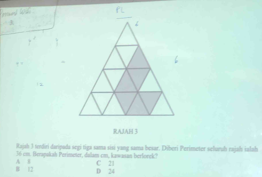 RAJAH 3
Rajah 3 terdiri daripada segi tiga sama sisi yang sama besar. Diberi Perimeter seluruh rajah ialah
36 cm. Berapakah Perimeter, dalam cm, kawasan berlorek?
A 8 C 21
B 12 D 24