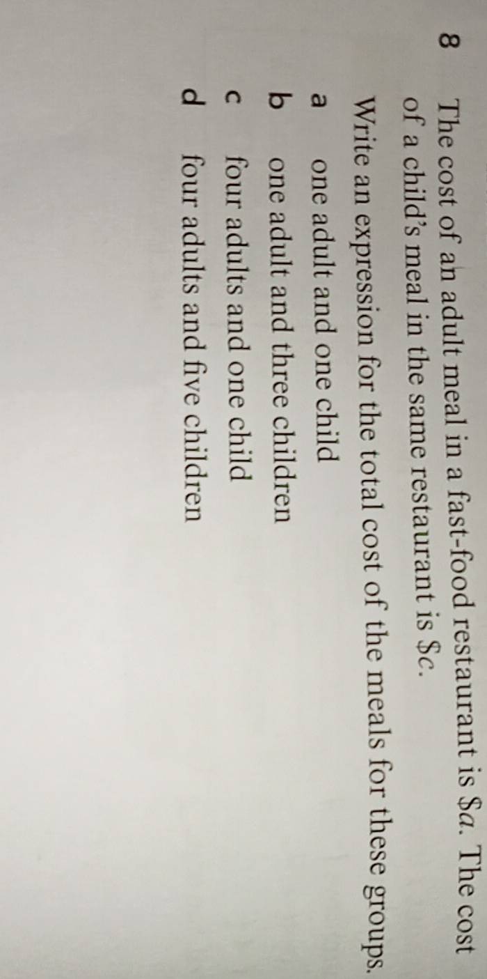 The cost of an adult meal in a fast-food restaurant is $a. The cost
of a child’s meal in the same restaurant is $c.
Write an expression for the total cost of the meals for these groups.
a one adult and one child
b one adult and three children
c four adults and one child
d four adults and five children