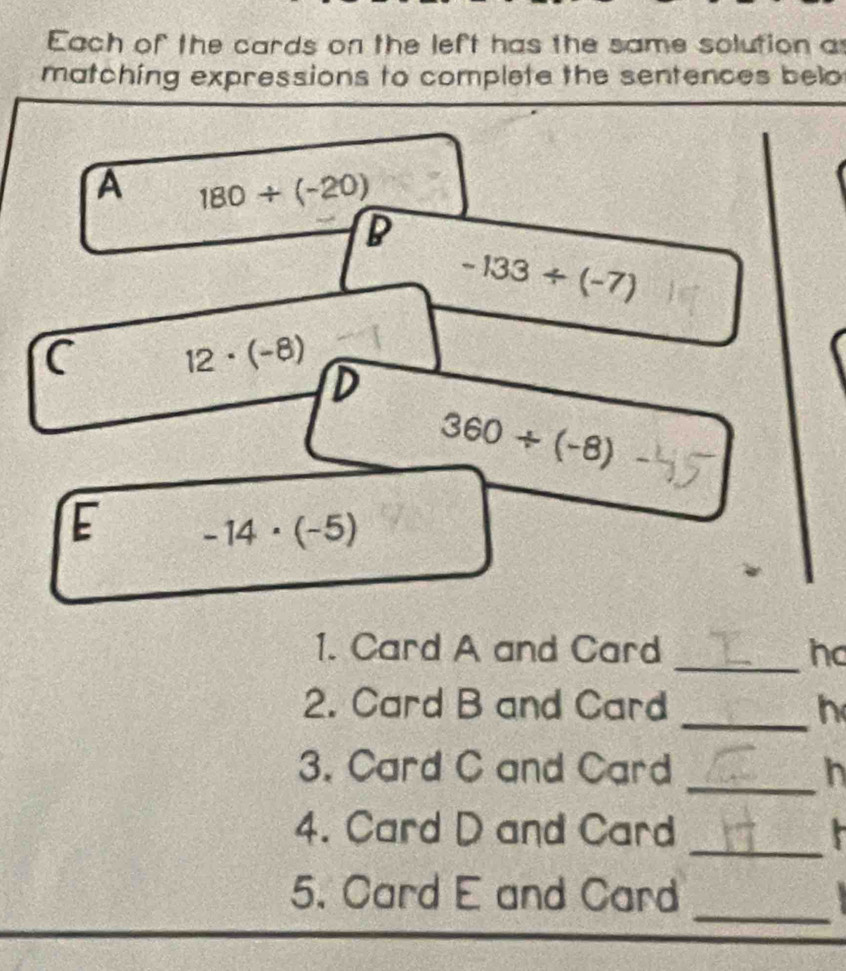 Each of the cards on the left has the same solution a
matching expressions to complete the sentences belo
A 180/ (-20)
B
-133/ (-7)
C 12· (-8)
D
360/ (-8)
E -14· (-5)
1. Card A and Card _hc
2. Card B and Card _h
3. Card C and Card _h
4. Card D and Card _ 
_
5. Card E and Card