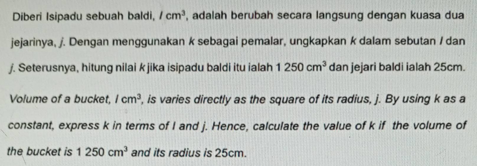 Diberi Isipadu sebuah baldi, /cm^3 , adalah berubah secara langsung dengan kuasa dua 
jejarinya, j. Dengan menggunakan k sebagai pemalar, ungkapkan k dalam sebutan / dan
j. Seterusnya, hitung nilai k jika isipadu baldi itu ialah 1250cm^3 dan jejari baldi ialah 25cm. 
Volume of a bucket, /cm^3 , is varies directly as the square of its radius, j. By using k as a 
constant, express k in terms of I and j. Hence, calculate the value of k if the volume of 
the bucket is 1250cm^3 and its radius is 25cm.