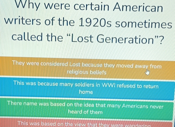 Why were certain American
writers of the 1920s sometimes
called the “Lost Generation”?
They were considered Lost because they moved away from
religious beliefs
This was because many soldiers in WWI refused to return
home
There name was based on the idea that many Americans never
heard of them
This was based on the view that they were wandering