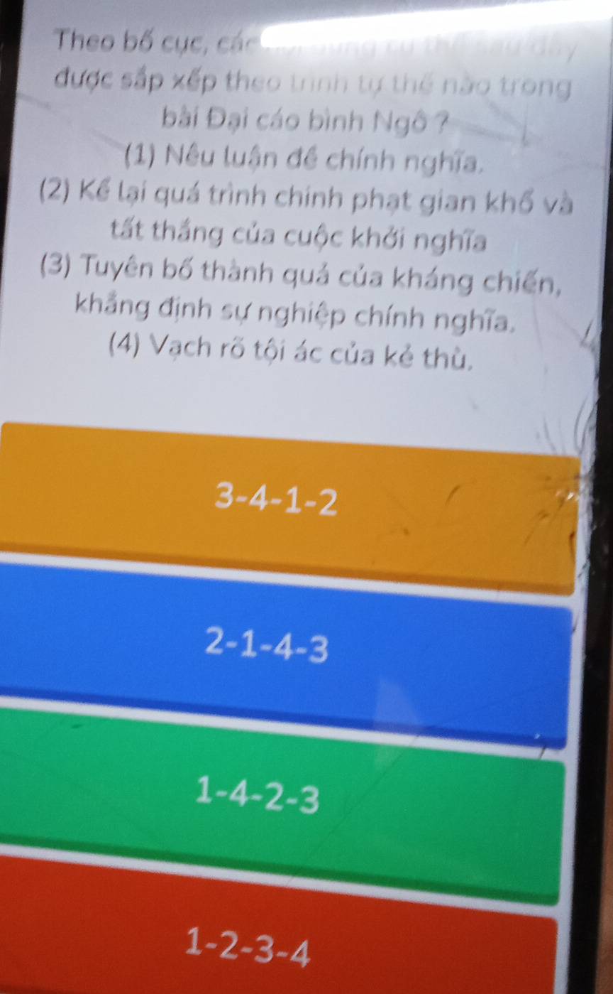 Theo bố cục, các Co r ung c u t
được sắp xếp theo trình tự thể nào trong
Đài Đại cáo bình Ngô ?
(1) Nêu luận đề chính nghĩa.
(2) Kể lại quá trình chính phạt gian khổ và
tất thắng của cuộc khởi nghĩa
(3) Tuyên bố thành quả của kháng chiến,
khẳng định sự nghiệp chính nghĩa.
(4) Vạch rõ tội ác của kẻ thù.
3-4-1-2
2-1-4-3
1-4-2-3
1-2-3-4