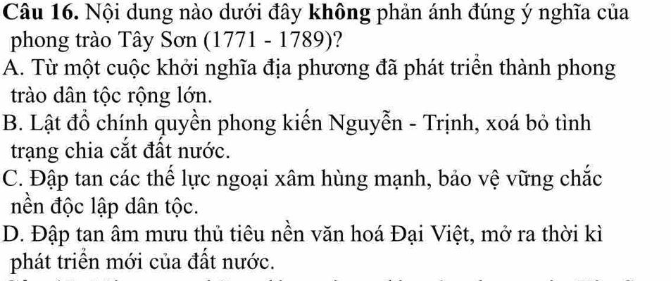 Nội dung nào dưới đây không phản ánh đúng ý nghĩa của
phong trào Tây Sơn (1771 - 1789)?
A. Từ một cuộc khởi nghĩa địa phương đã phát triển thành phong
trào dân tộc rộng lớn.
B. Lật đồ chính quyền phong kiến Nguyễn - Trịnh, xoá bỏ tình
trạng chia cắt đất nước.
C. Đập tan các thế lực ngoại xâm hùng mạnh, bảo vệ vững chắc
nền độc lập dân tộc.
D. Đập tan âm mưu thủ tiêu nền văn hoá Đại Việt, mở ra thời kì
phát triển mới của đất nước.