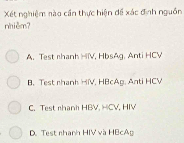 Xét nghiệm nào cần thực hiện để xác định nguồn
nhiềm?
A. Test nhanh HIV, HbsAg, Anti HCV
B. Test nhanh HIV, HBcAg, Anti HCV
C. Test nhanh HBV, HCV, HIV
D. Test nhanh HIV và HBcAg