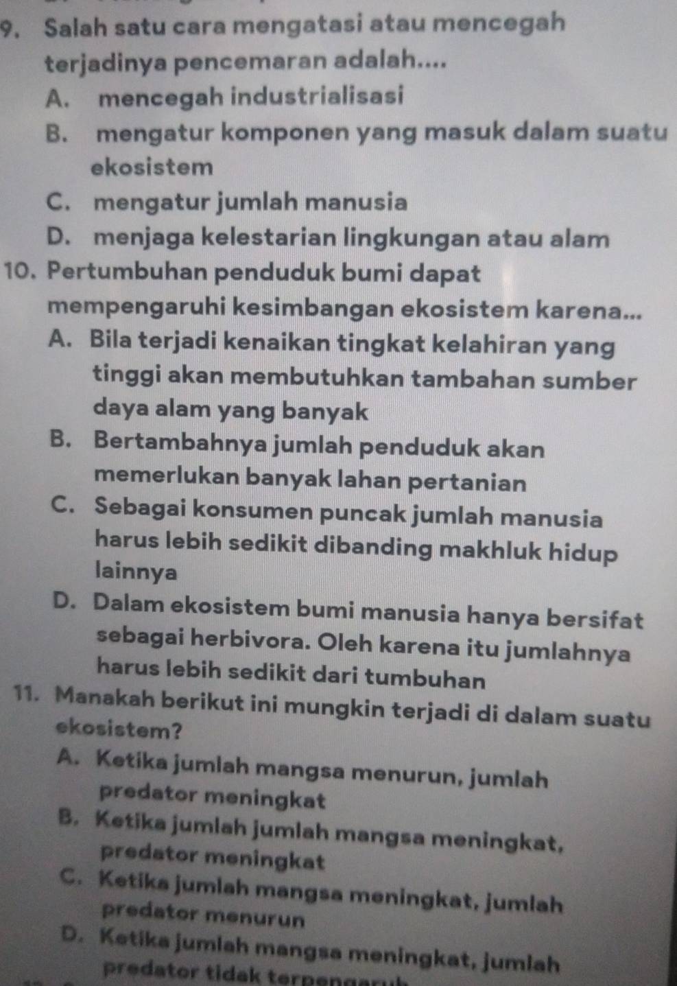 Salah satu cara mengatasi atau mencegah
terjadinya pencemaran adalah....
A. mencegah industrialisasi
B. mengatur komponen yang masuk dalam suatu
ekosistem
C. mengatur jumlah manusia
D. menjaga kelestarian lingkungan atau alam
10. Pertumbuhan penduduk bumi dapat
mempengaruhi kesimbangan ekosistem karena...
A. Bila terjadi kenaikan tingkat kelahiran yang
tinggi akan membutuhkan tambahan sumber
daya alam yang banyak
B. Bertambahnya jumlah penduduk akan
memerlukan banyak lahan pertanian
C. Sebagai konsumen puncak jumlah manusia
harus lebih sedikit dibanding makhluk hidup
lainnya
D. Dalam ekosistem bumi manusia hanya bersifat
sebagai herbivora. Oleh karena itu jumlahnya
harus lebih sedikit dari tumbuhan
11. Manakah berikut ini mungkin terjadi di dalam suatu
ekosistem?
A. Ketika jumlah mangsa menurun, jumlah
predator meningkat
B. Ketika jumlah jumlah mangsa meningkat,
predator meningkat
C. Ketika jumlah mangsa meningkat, jumlah
predator menurun
D. Ketika jumlah mangsa meningkat, jumlah
predator tidak terpenary