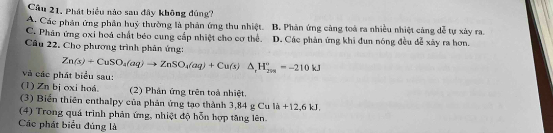 Phát biểu nào sau đây không đúng?
A. Các phản ứng phân huỷ thường là phản ứng thu nhiệt. B. Phản ứng càng toả ra nhiều nhiệt cảng dễ tự xảy ra.
C. Phản ứng oxi hoá chất béo cung cấp nhiệt cho cơ thể. D. Các phản ứng khi đun nóng đều dễ xảy ra hơn.
Câu 22. Cho phương trình phản ứng:
Zn(s)+CuSO_4(aq)to ZnSO_4(aq)+Cu(s)△ _rH_(298)°=-210kJ
và các phát biểu sau:
(1) Zn bị oxi hoá. (2) Phản ứng trên toả nhiệt.
(3) Biến thiên enthalpy của phản ứng tạo thành 3,84 g Cu la+12,6kJ. 
(4) Trong quá trình phản ứng, nhiệt độ hỗn hợp tăng lên.
Các phát biểu đúng là