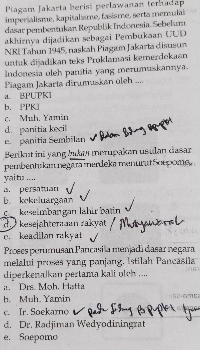 Piagam Jakarta berisi perlawanan terhadap
imperialisme, kapitalisme, fasisme, serta memulai
dasar pembentukan Republik Indonesia. Sebelum
akhirnya dijadikan sebagai Pembukaan UUD
NRI Tahun 1945, naskah Piagam Jakarta disusun
untuk dijadikan teks Proklamasi kemerdekaan
Indonesia oleh panitia yang merumuskannya.
Piagam Jakarta dirumuskan oleh ....
a. BPUPKI
b. PPKI
c. Muh. Yamin
d. panitia kecil
e. panitia Sembilan
Berikut ini yang bukan merupakan usulan dasar
pembentukan negara merdeka menurut Soepomo
yaitu ....
a. persatuan
b. kekeluargaan
c. keseimbangan lahir batin
d. kesejahteraaan rakyat
e. keadilan rakyat
Proses perumusan Pancasila menjadi dasar negara
melalui proses yang panjang. Istilah Pancasila
diperkenalkan pertama kali oleh ....
a. Drs. Moh. Hatta
b. Muh. Yamin
c. Ir. Soekarno
d. Dr. Radjiman Wedyodiningrat
e. Soepomo