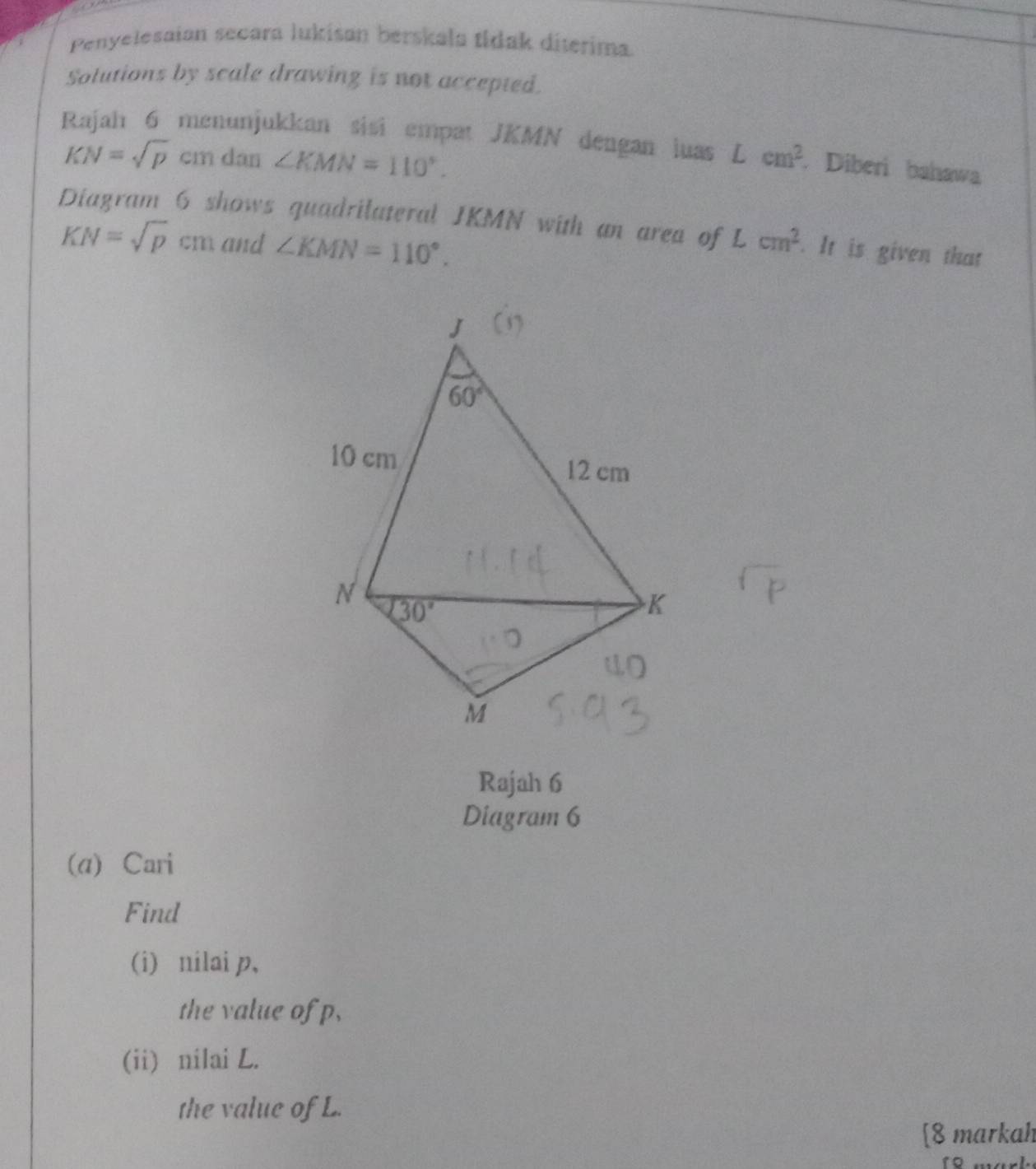 Penyelesaian secara lukisan berskala tidak diterima.
Solutions by scale drawing is not accepted.
Rajah 6 menunjukkan sisi empat JKMN dengan luas Lcm^2. Diberi bahawa
KN=sqrt(p) cm dan ∠ KMN=110°.
Diagram 6 shows quadrilateral JKMN with an area of Lcm^2. It is given that
KN=sqrt(p)cm and ∠ KMN=110°.
Rajah 6
Diagram 6
(a) Cari
Find
(i) nilai p,
the value of p,
(ii) nilai L.
the value of L.
[8 markah
18 marl