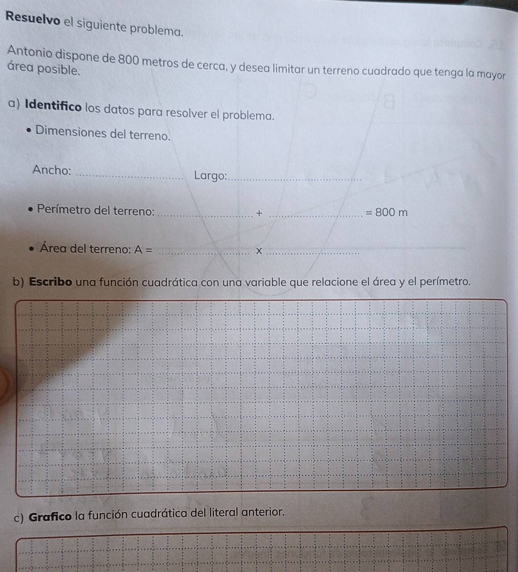 Resuelvo el siguiente problema. 
Antonio dispone de 800 metros de cerca, y desea limitar un terreno cuadrado que tenga la mayor 
área posible. 
a) Identifico los datos para resolver el problema. 
Dimensiones del terreno. 
Ancho: _Largo:_ 
Perímetro del terreno:_ 
_+
=800m
Área del terreno: A= _X_ 
_ 
_ 
b) Escribo una función cuadrática con una variable que relacione el área y el perímetro. 
c) Grafico la función cuadrática del literal anterior.