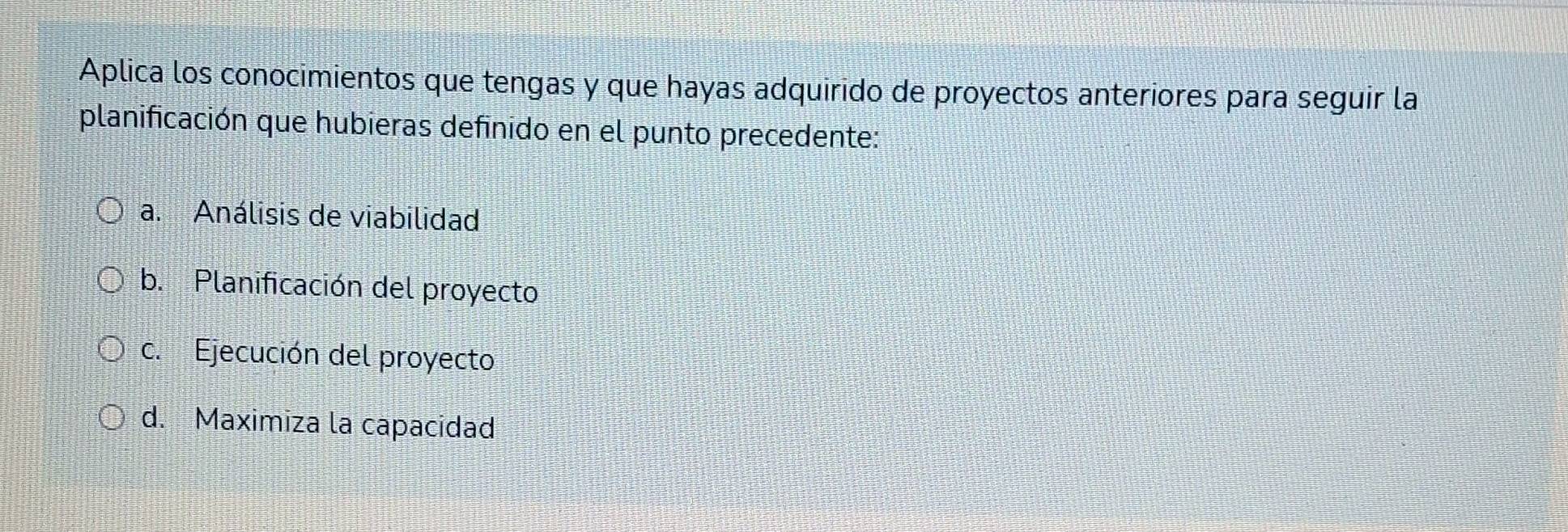 Aplica los conocimientos que tengas y que hayas adquirido de proyectos anteriores para seguir la
planificación que hubieras definido en el punto precedente:
a. Análisis de viabilidad
b. Planificación del proyecto
c. Ejecución del proyecto
d. Maximiza la capacidad