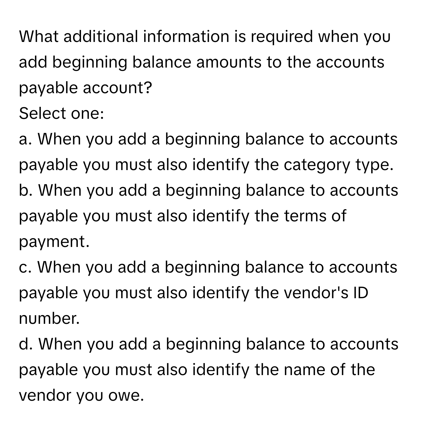 What additional information is required when you add beginning balance amounts to the accounts payable account?

Select one:
a. When you add a beginning balance to accounts payable you must also identify the category type.
b. When you add a beginning balance to accounts payable you must also identify the terms of payment.
c. When you add a beginning balance to accounts payable you must also identify the vendor's ID number.
d. When you add a beginning balance to accounts payable you must also identify the name of the vendor you owe.