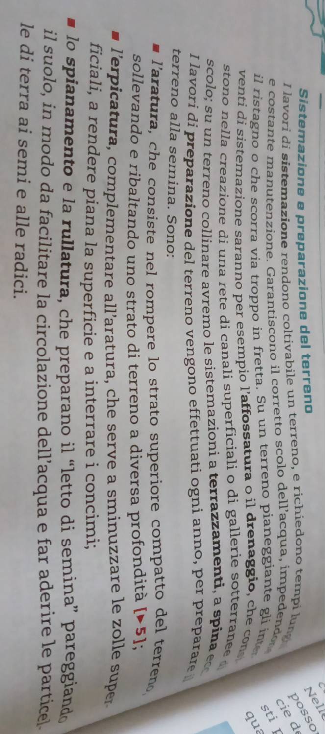 Sistemazione e preparazione del terreno 
Nelle 
posso 
I lavori di sistemazione rendono coltivabile un terreno, e richiedono tempi lung 
cie d 
e costante manutenzione. Garantiscono il corretto scolo dell’acqua, impedendor sti I 
il ristagno o che scorra via troppo in fretta. Su un terreno pianeggiante gli inte 
qua 
venti di sistemazione saranno per esempio l’affossatura o il drenaggio, che con 
stono nella creazione di una rete di canali superficiali o di gallerie sotterranee 
scolo; su un terreno collinare avremo le sistemazioni a terrazzamenti, a spina ec 
I lavori di preparazione del terreno vengono effettuati ogni anno, per preparare 
terreno alla semina. Sono: 
l'aratura, che consiste nel rompere lo strato superiore compatto del terreno, 
sollevando e ribaltando uno strato di terreno a diversa profondità [>5] : 
l'erpicatura, complementare all’aratura, che serve a sminuzzare le zolle super 
ficiali, a rendere piana la superficie e a interrare i concimi; 
lo spianamento e la rullatura, che preparano il “letto di semina” pareggiando 
il suolo, in modo da facilitare la circolazione dell’acqua e far aderire le particel. 
le di terra ai semi e alle radici.