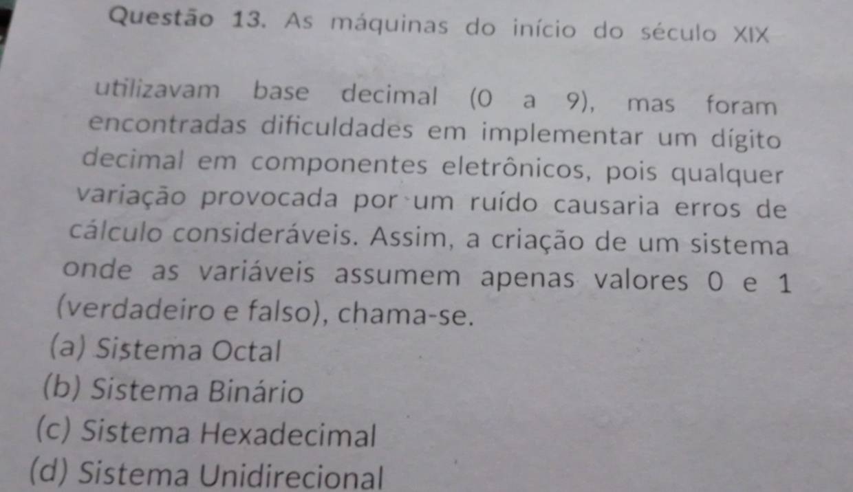 As máquinas do início do século XIX
utilizavam base decimal (0 a 9), mas foram
encontradas dificuldades em implementar um dígito
decimal em componentes eletrônicos, pois qualquer
variação provocada por um ruído causaria erros de
cálculo consideráveis. Assim, a criação de um sistema
onde as variáveis assumem apenas valores 0 e 1
(verdadeiro e falso), chama-se.
(a) Sistema Octal
(b) Sistema Binário
(c) Sistema Hexadecimal
(d) Sistema Unidirecional