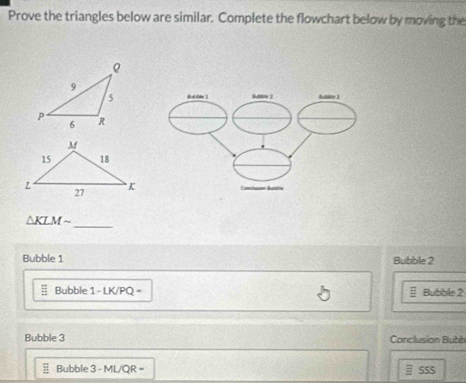 Prove the triangles below are similar. Complete the flowchart below by moving the 
_
△ KLMsim
Bubble 1 Bubble 2 
Bubble 1 - LK/PQ = Bubble 2 
Bubble 3 Conclusion Bubb 
Bubble 3 - ML/QR = B SSS