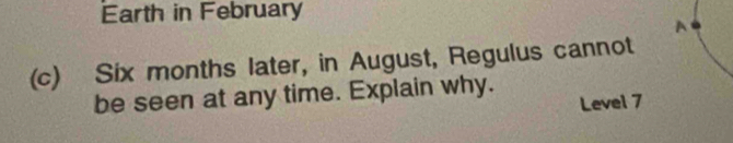Earth in February 
(c) Six months later, in August, Regulus cannot 
be seen at any time. Explain why. 
Level 7