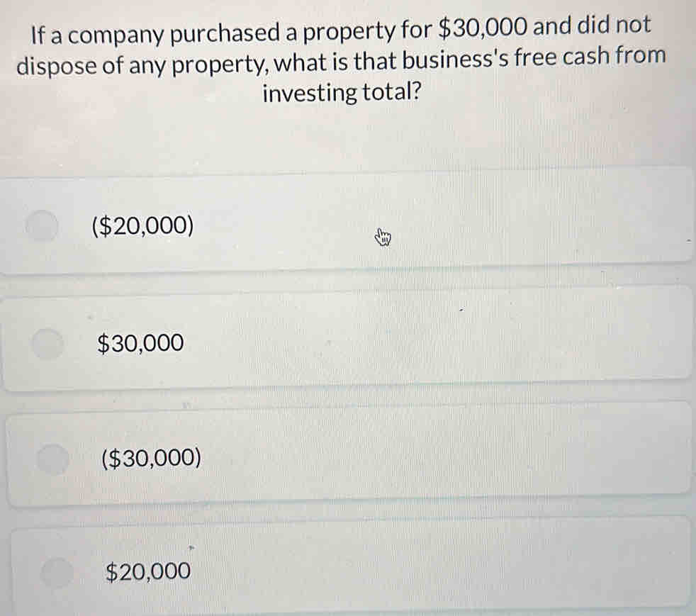 If a company purchased a property for $30,000 and did not
dispose of any property, what is that business's free cash from
investing total?
($20,000)
$30,000
($30,000)
$20,000