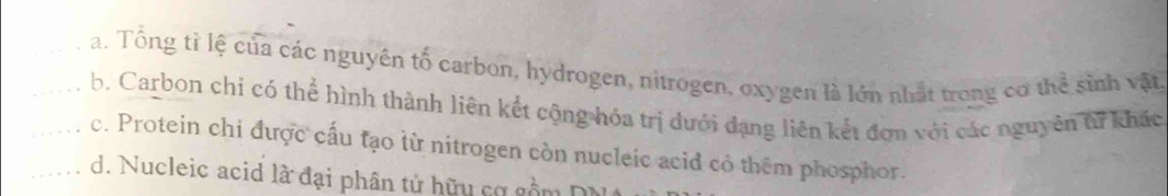 _a. Tổng tỉ lệ của các nguyên tố carbon, hydrogen, nitrogen, oxygen là lớn nhất trong cơ thể sinh vật,
__b. Carbon chi có thể hình thành liên kết cộng hóa trị dưới đạng liên kết đơn với các nguyên từ khác
c. Protein chi được cấu tạo lừ nitrogen còn nucleic acid có thêm phosphor.
_d. Nucleic acid là đại phân tử hữu cơ gồm DN