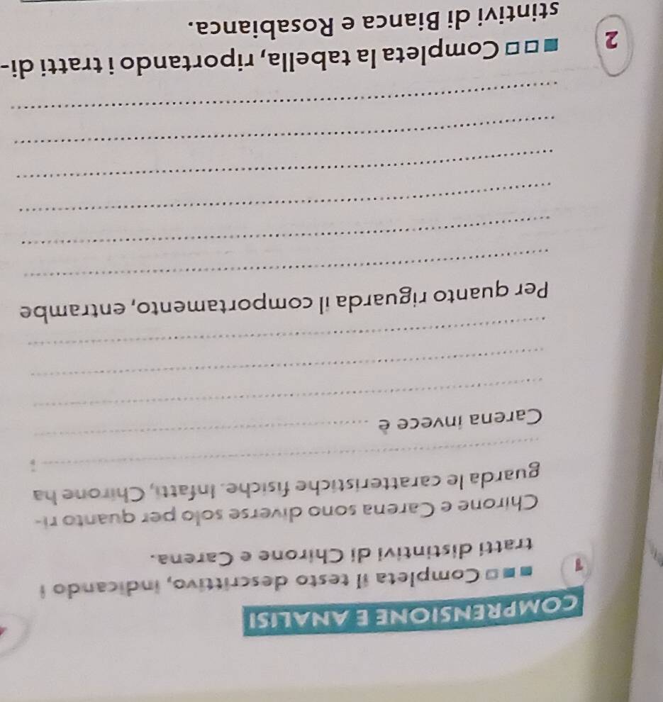 COMPRENSIONE E ANALISI 
1 ■ ■= Completa il testo descrittivo, indicando i 

tratti distintivi di Chirone e Carena. 
Chirone e Carena sono diverse solo per quanto ri- 
_ 
guarda le caratteristiche fisiche. Infatti, Chirone ha 
_ 
Carena invece è 
_ 
_ 
_ 
_ 
Per quanto riguarda il comportamento, entrambe 
_ 
_ 
_ 
_ 
_ 
2 Š ** Completa la tabella, riportando i tratti di- 
stintivi di Bianca e Rosabianca.