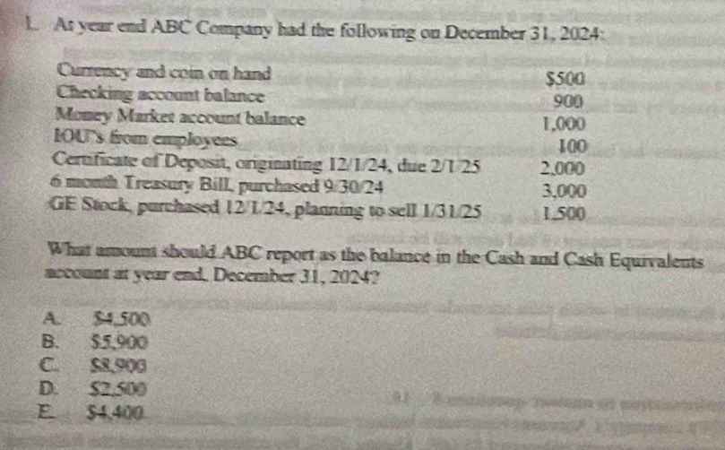 At year end ABC Company had the following on December 31, 2024:
Currency and coin on hand $500
Checking account balance 900
Money Market account balance 1,000
IOU's from employees 100
Certificate of Deposit, originating 12/1/24, due 2/1/25 2.000
6 month Treasury Bill, purchased 9/30/24 3,000
GE Stock, purchased 12/1/24, planning to sell 1/31/25 1.500
What amount should ABC report as the balance in the Cash and Cash Equivalents
account at year end. December 31, 2024?
A. $4,500
B. $5,900
C. $8,900
D. $2,500
E $4,400