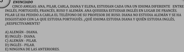 ENUNCIADO
CINCO AMIGAS: ANA, PILAR, CARLA, DIANA Y ELENA, ESTUDIAN CADA UNA UN IDIOMA DIFERENTE ENTRE
INGLÉS, PORTUGUÉS, FRANCÉS, RUSO Y ALEMÁN. ANA QUISIERA ESTUDIAR INGLÉS EN LUGAR DE FRANCÉS.
PILAR LE HA PEDIDO A CARLA EL TELÉFONO DE SU PROFESOR DE RUSO. DIANA NO ESTUDIA ALEMÁN Y SE HA
DISGUSTADO CON LA QUE ESTUDIA PORTUGUÉS. ¿QUÉ IDIOMA ESTUDIA DIANA Y QUIÉN ESTUDIA INGLÉS,
REPECTIVAMENTE?
A) ALEMÁN - DIANA.
B) INGLÉS - DIANA.
C) ALEMÁN - PILAR.
D) INGLÉS - PILAR.
E) NINGUNA DE LAS ANTERIORES.