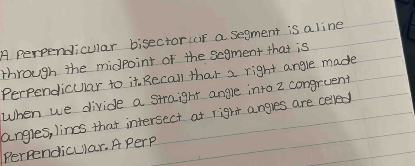 A perpendicular bisector (of a segment is a line 
through the midpoint of the segment that is 
Perpendicular to it. Recall that a right angle made 
When we divide a straight angle into z congruent 
angles, lines that intersect at right angles are celled 
Perpendicular. A perp