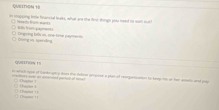 In stopping little financial leaks, what are the first things you need to sort out?
Needs from wants
Bills from payments
Ongoing bills vs. one-time payments
Giving vs. spending
QUESTION 11
In which type of bankruptcy does the debtor propose a plan of reorganization to keep his or her assets and pay creditors over an extended period of time?
Chapter 7
Chapter 9
Chapter 13
Chapter 11