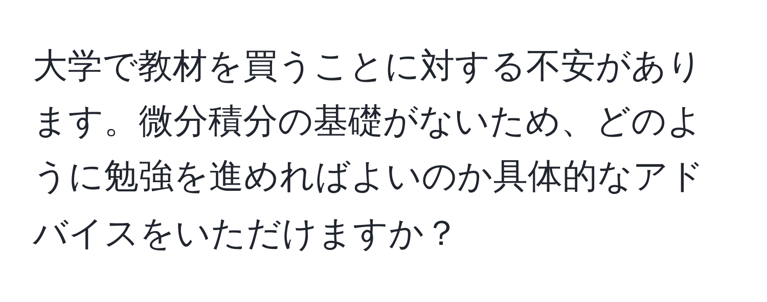 大学で教材を買うことに対する不安があります。微分積分の基礎がないため、どのように勉強を進めればよいのか具体的なアドバイスをいただけますか？