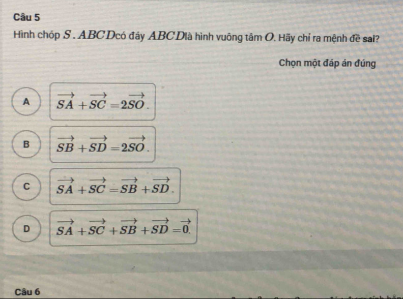 Hình chóp S . ABC Dcó đáy ABC Dlà hình vuông tâm O. Hãy chỉ ra mệnh đề sai?
Chọn một đáp án đúng
A vector SA+vector SC=2vector SO.
B vector SB+vector SD=2vector SO.
C vector SA+vector SC=vector SB+vector SD.
D vector SA+vector SC+vector SB+vector SD=vector 0. 
Câu 6