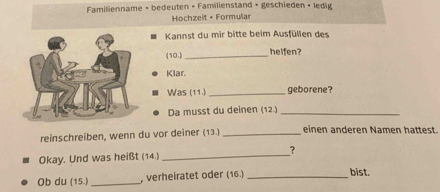 Familienname • bedeuten • Familienstand • geschieden • ledig 
Hochzeit • Formular 
Kannst du mir bitte beim Ausfüllen des 
(10.)_ 
helfen? 
Klar. 
Was (11.) _geborene? 
Da musst du deinen (12.)_ 
reinschreiben, wenn du vor deiner (13.)_ 
einen anderen Namen hattest. 
Okay. Und was heißt (14.) _？ 
Ob du (15.)_ , verheiratet oder (16.)_ 
bist.