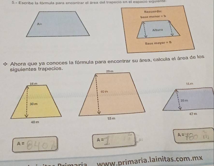 5.- Escribe la fórmula para encontrar el área del trapecio en el espacio siguiente.
Ahora que ya conoces la fórmula para encontrar su área, calcula el área de los
siguientes trapecios.
A=
A=
A
A=
rimariawww.primaria.lainitas.com.mx